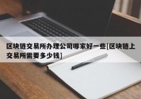 区块链交易所办理公司哪家好一些[区块链上交易所需要多少钱]